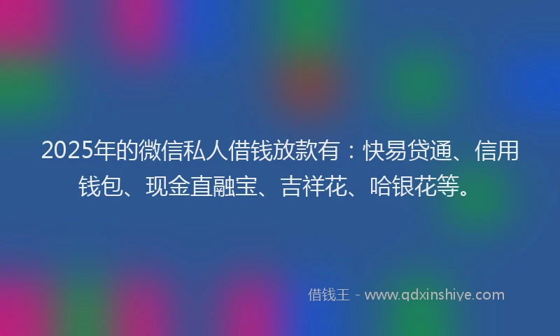 2025年的微信私人借钱放款有：快易贷通、信用钱包、现金直融宝、吉祥花、哈银花等。
