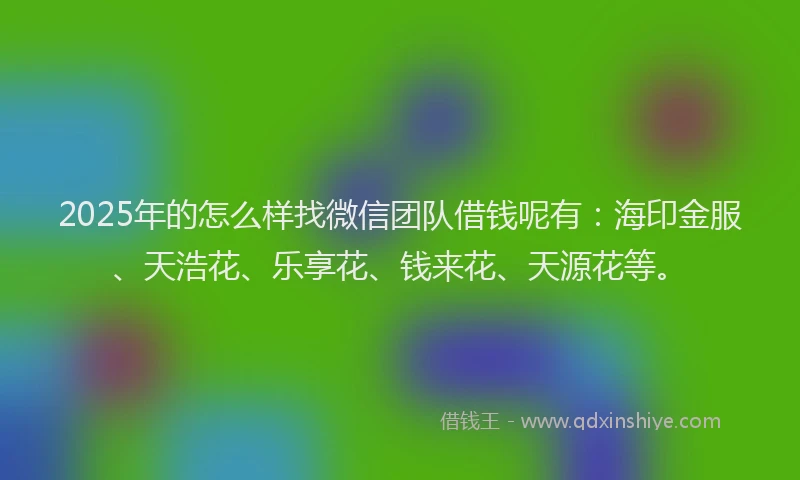 2025年的怎么样找微信团队借钱呢有：海印金服、天浩花、乐享花、钱来花、天源花等。