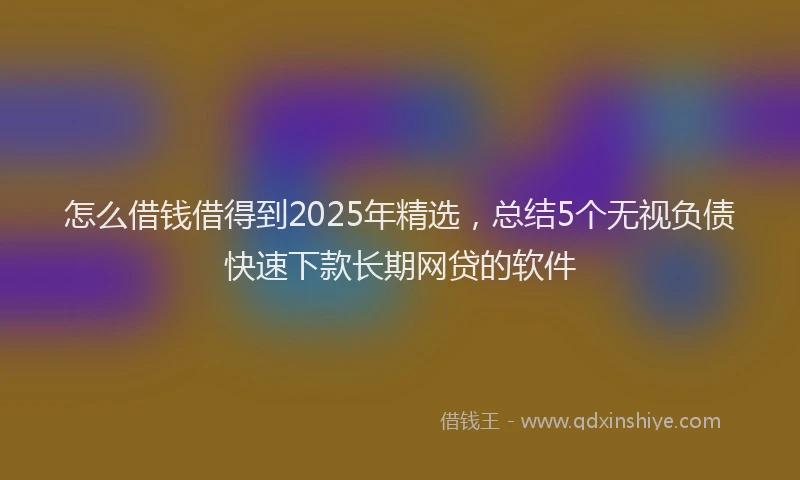 怎么借钱借得到2025年精选，总结5个无视负债快速下款长期网贷的软件