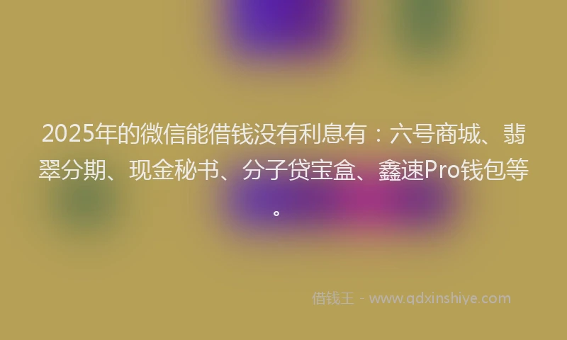2025年的微信能借钱没有利息有：六号商城、翡翠分期、现金秘书、分子贷宝盒、鑫速Pro钱包等。