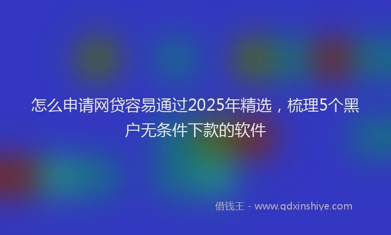 怎么申请网贷容易通过2025年精选，梳理5个黑户无条件下款的软件