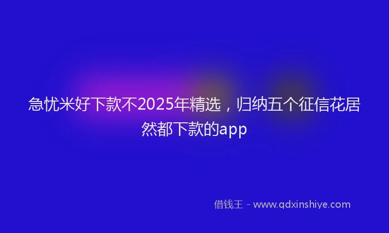 急忧米好下款不2025年精选，归纳五个征信花居然都下款的app