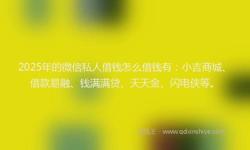 2025年的微信私人借钱怎么借钱有：小吉商城、借款易融、钱满满贷、天天金、闪电侠等。