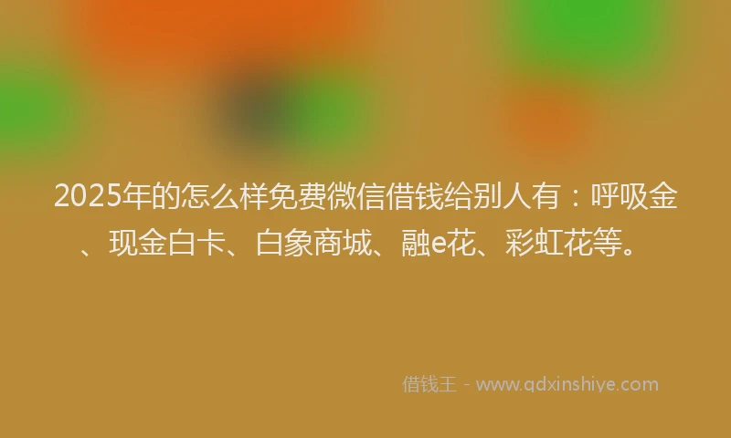 2025年的怎么样免费微信借钱给别人有：呼吸金、现金白卡、白象商城、融e花、彩虹花等。