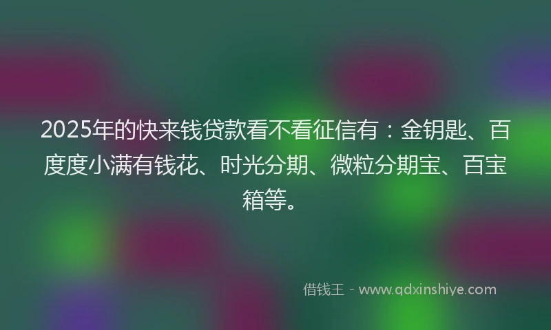 2025年的快来钱贷款看不看征信有：金钥匙、百度度小满有钱花、时光分期、微粒分期宝、百宝箱等。
