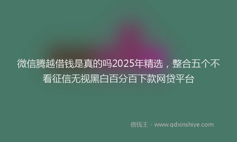 微信腾越借钱是真的吗2025年精选，整合五个不看征信无视黑白百分百下款网贷平台