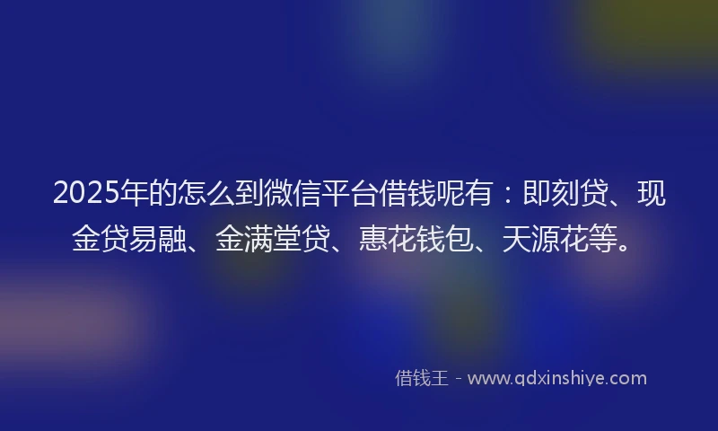 2025年的怎么到微信平台借钱呢有：即刻贷、现金贷易融、金满堂贷、惠花钱包、天源花等。