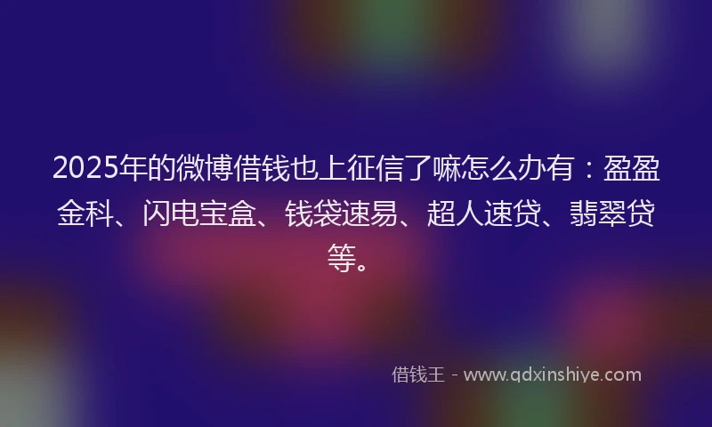 2025年的微博借钱也上征信了嘛怎么办有：盈盈金科、闪电宝盒、钱袋速易、超人速贷、翡翠贷等。