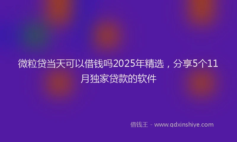 微粒贷当天可以借钱吗2025年精选，分享5个11月独家贷款的软件
