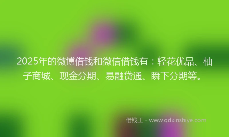2025年的微博借钱和微信借钱有：轻花优品、柚子商城、现金分期、易融贷通、瞬下分期等。
