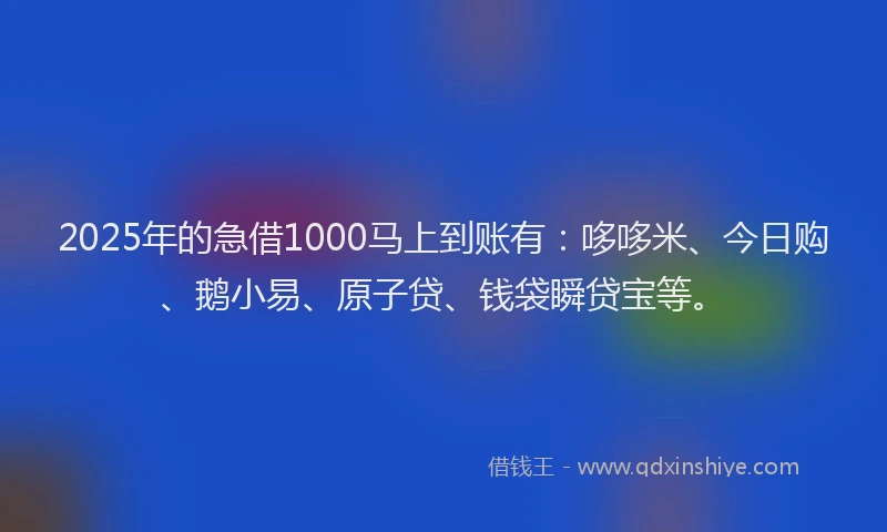 2025年的急借1000马上到账有：哆哆米、今日购、鹅小易、原子贷、钱袋瞬贷宝等。