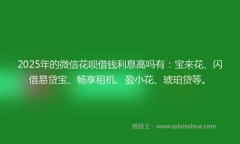 2025年的微信花呗借钱利息高吗有：宝来花、闪借易贷宝、畅享租机、盈小花、琥珀贷等。