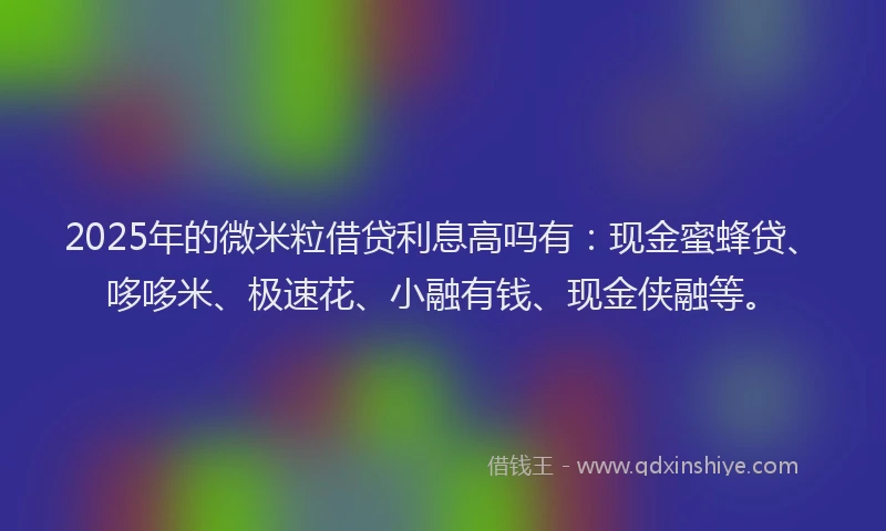 2025年的微米粒借贷利息高吗有：现金蜜蜂贷、哆哆米、极速花、小融有钱、现金侠融等。