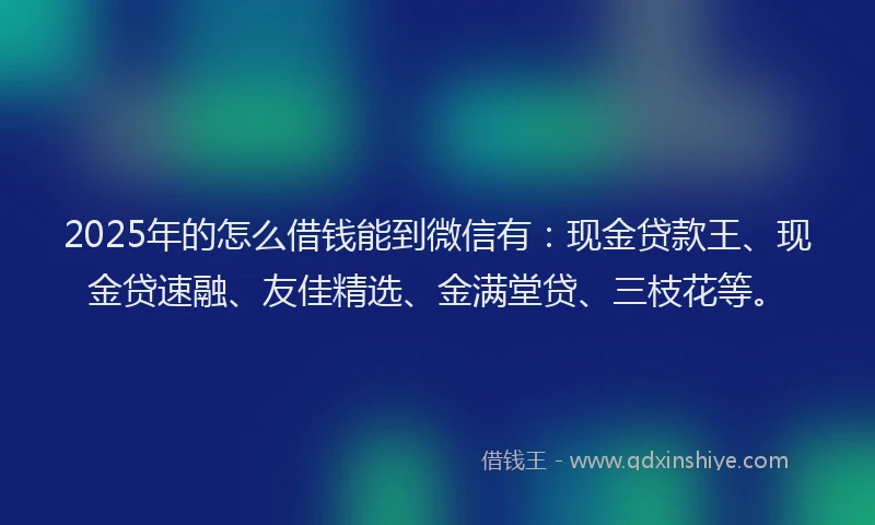 2025年的怎么借钱能到微信有：现金贷款王、现金贷速融、友佳精选、金满堂贷、三枝花等。
