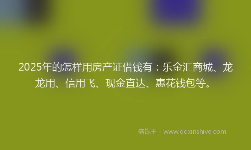 2025年的怎样用房产证借钱有：乐金汇商城、龙龙用、信用飞、现金直达、惠花钱包等。