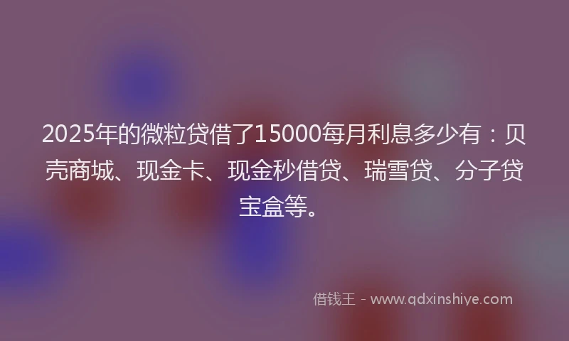 2025年的微粒贷借了15000每月利息多少有：贝壳商城、现金卡、现金秒借贷、瑞雪贷、分子贷宝盒等。