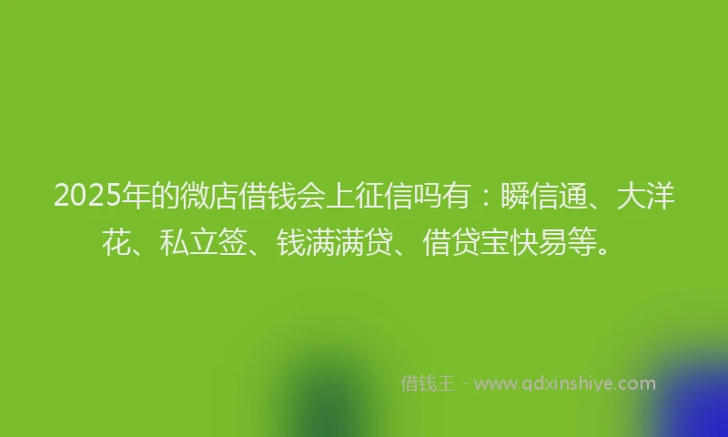 2025年的微店借钱会上征信吗有：瞬信通、大洋花、私立签、钱满满贷、借贷宝快易等。