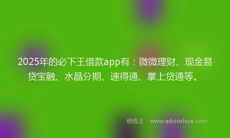2025年的必下王借款app有：微微理财、现金易贷宝融、水晶分期、速得通、掌上贷通等。