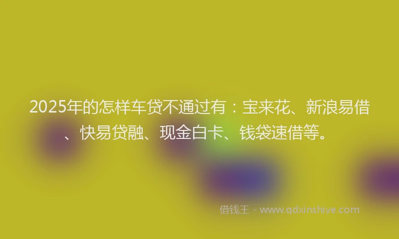 2025年的怎样车贷不通过有：宝来花、新浪易借、快易贷融、现金白卡、钱袋速借等。