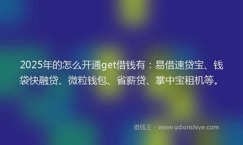 2025年的怎么开通get借钱有：易借速贷宝、钱袋快融贷、微粒钱包、省薪贷、掌中宝租机等。