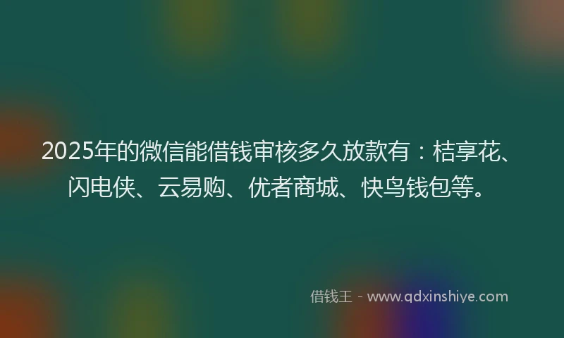 2025年的微信能借钱审核多久放款有：桔享花、闪电侠、云易购、优者商城、快鸟钱包等。