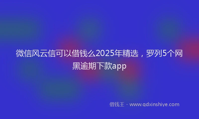 微信风云信可以借钱么2025年精选，罗列5个网黑逾期下款app