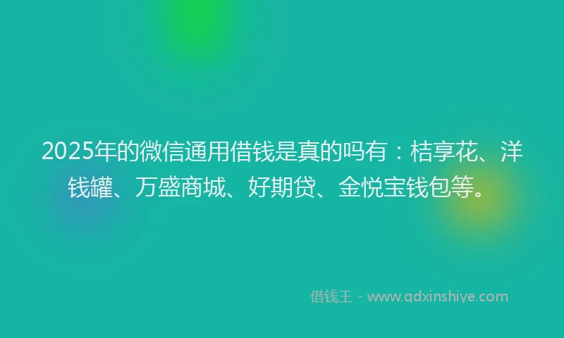 2025年的微信通用借钱是真的吗有：桔享花、洋钱罐、万盛商城、好期贷、金悦宝钱包等。