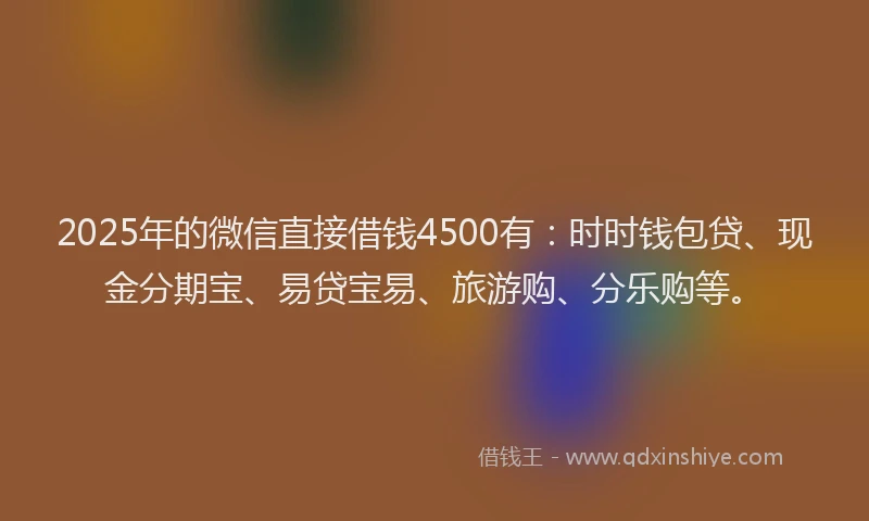 2025年的微信直接借钱4500有：时时钱包贷、现金分期宝、易贷宝易、旅游购、分乐购等。