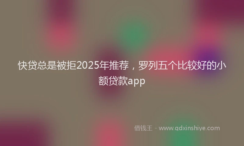 快贷总是被拒2025年推荐，罗列五个比较好的小额贷款app