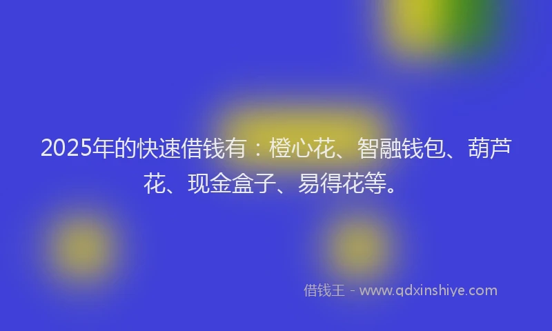 2025年的快速借钱有：橙心花、智融钱包、葫芦花、现金盒子、易得花等。
