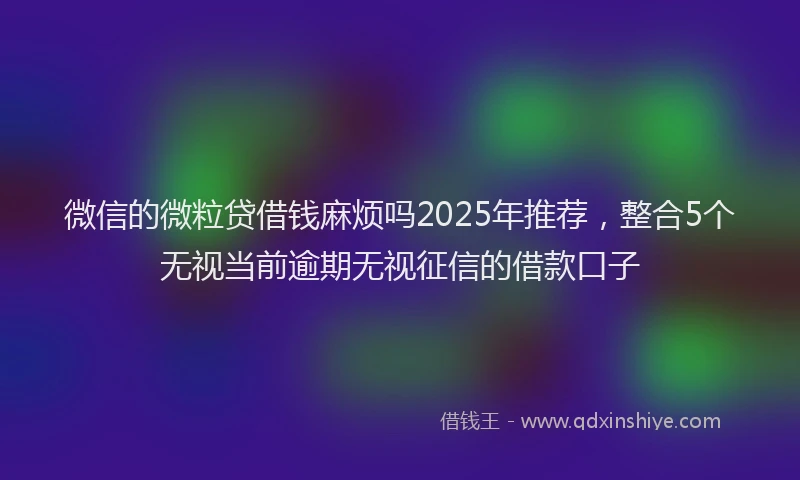 微信的微粒贷借钱麻烦吗2025年推荐，整合5个无视当前逾期无视征信的借款口子