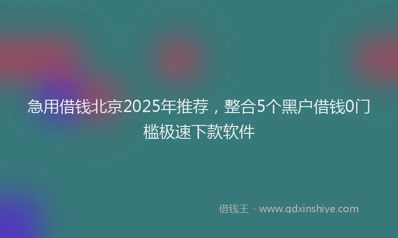 急用借钱北京2025年推荐，整合5个黑户借钱0门槛极速下款软件