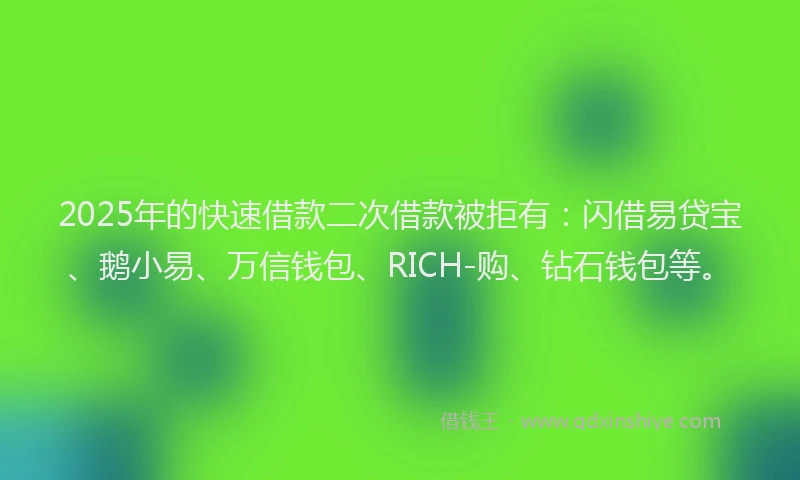 2025年的快速借款二次借款被拒有：闪借易贷宝、鹅小易、万信钱包、RICH-购、钻石钱包等。