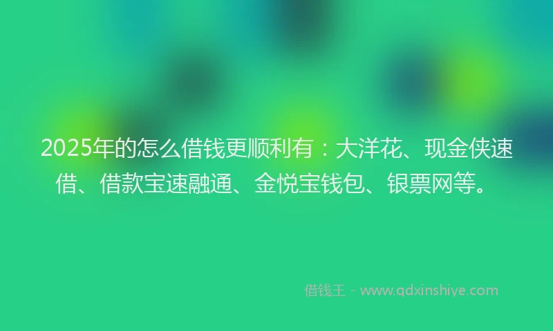 2025年的怎么借钱更顺利有：大洋花、现金侠速借、借款宝速融通、金悦宝钱包、银票网等。
