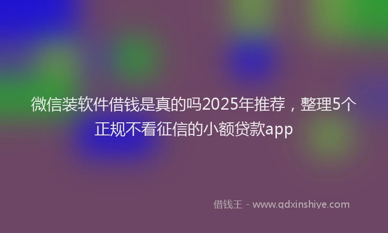 微信装软件借钱是真的吗2025年推荐，整理5个正规不看征信的小额贷款app