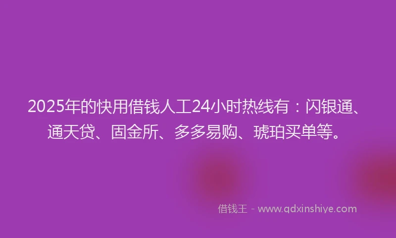 2025年的快用借钱人工24小时热线有：闪银通、通天贷、固金所、多多易购、琥珀买单等。