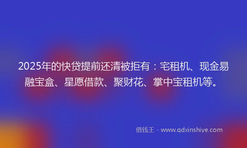 2025年的快贷提前还清被拒有：宅租机、现金易融宝盒、星愿借款、聚财花、掌中宝租机等。