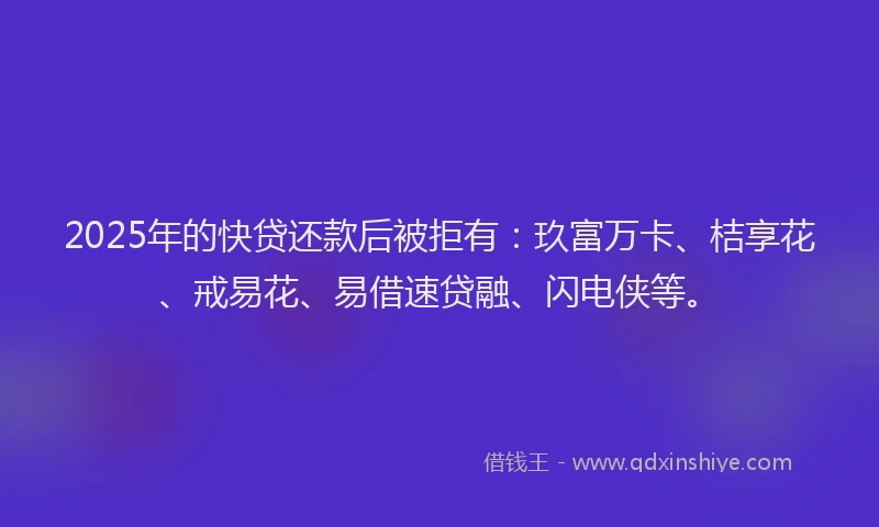 2025年的快贷还款后被拒有：玖富万卡、桔享花、戒易花、易借速贷融、闪电侠等。