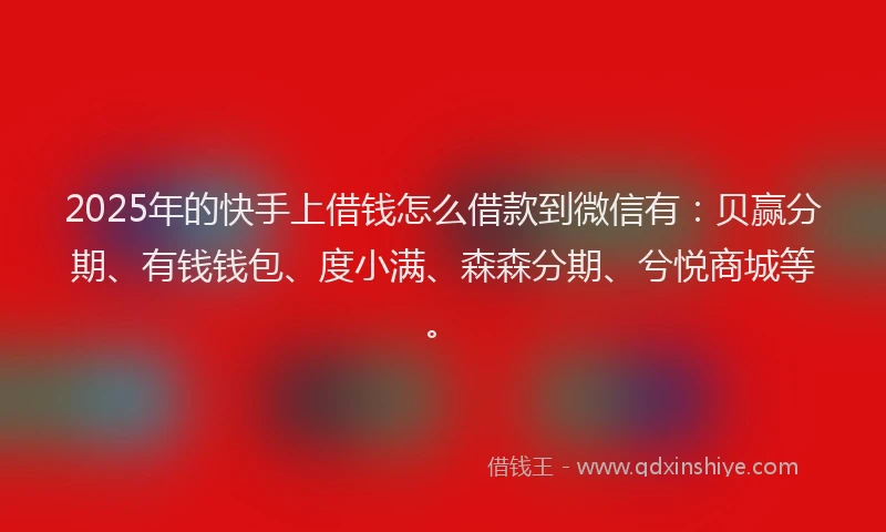 2025年的快手上借钱怎么借款到微信有：贝赢分期、有钱钱包、度小满、森森分期、兮悦商城等。