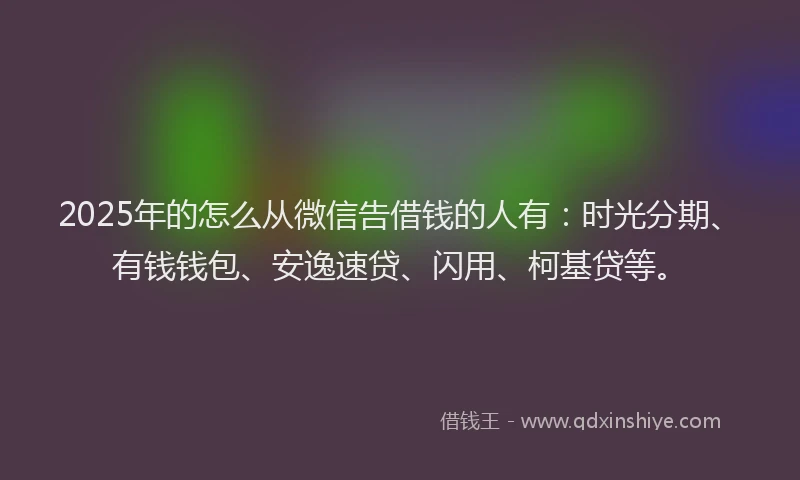 2025年的怎么从微信告借钱的人有：时光分期、有钱钱包、安逸速贷、闪用、柯基贷等。