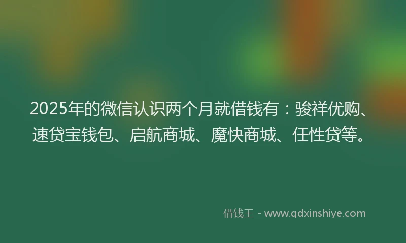 2025年的微信认识两个月就借钱有：骏祥优购、速贷宝钱包、启航商城、魔快商城、任性贷等。