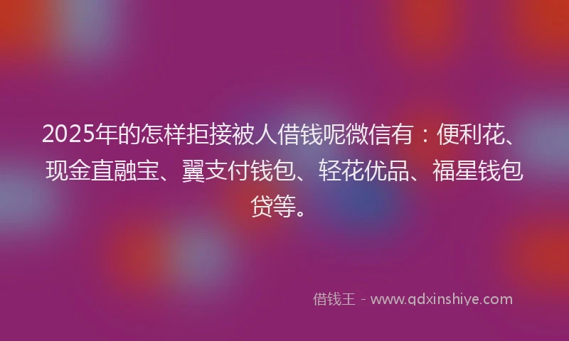 2025年的怎样拒接被人借钱呢微信有：便利花、现金直融宝、翼支付钱包、轻花优品、福星钱包贷等。