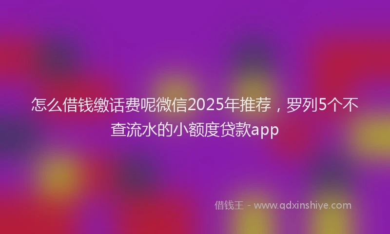 怎么借钱缴话费呢微信2025年推荐，罗列5个不查流水的小额度贷款app