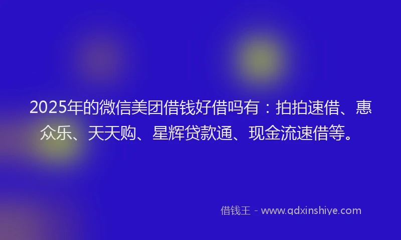 2025年的微信美团借钱好借吗有：拍拍速借、惠众乐、天天购、星辉贷款通、现金流速借等。