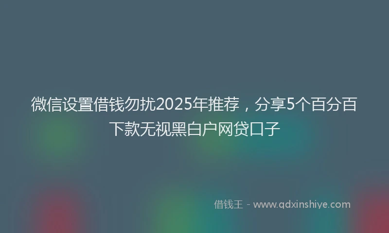 微信设置借钱勿扰2025年推荐，分享5个百分百下款无视黑白户网贷口子