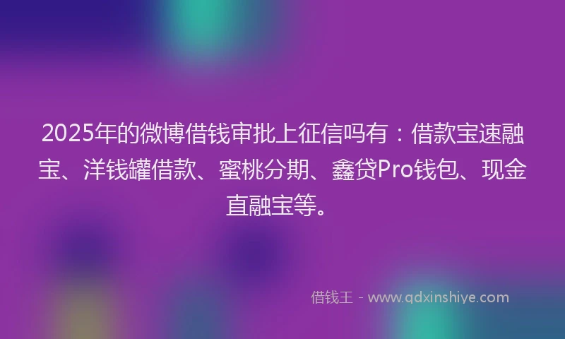 2025年的微博借钱审批上征信吗有：借款宝速融宝、洋钱罐借款、蜜桃分期、鑫贷Pro钱包、现金直融宝等。