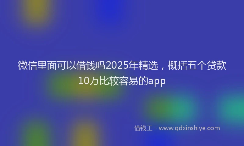 微信里面可以借钱吗2025年精选，概括五个贷款10万比较容易的app