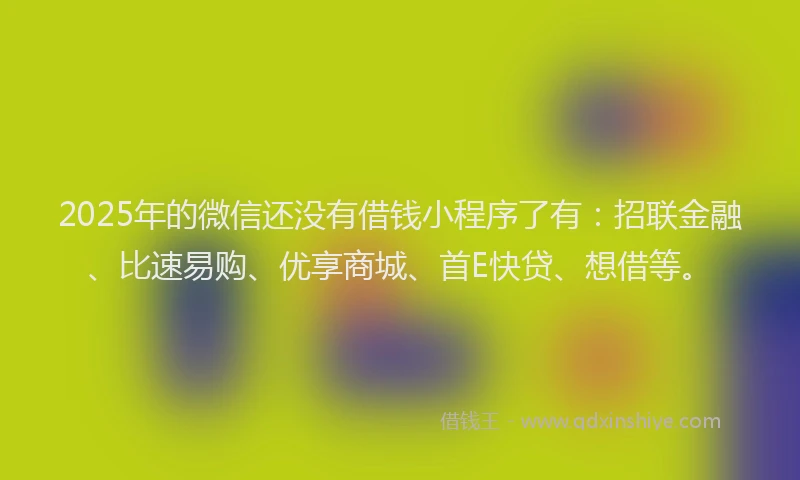 2025年的微信还没有借钱小程序了有：招联金融、比速易购、优享商城、首E快贷、想借等。