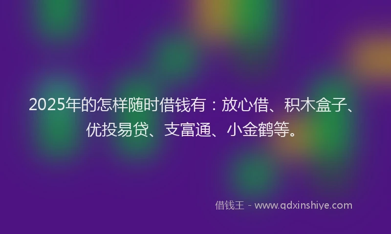 2025年的怎样随时借钱有：放心借、积木盒子、优投易贷、支富通、小金鹤等。