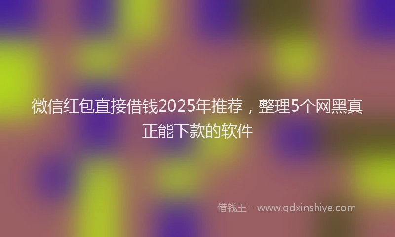 微信红包直接借钱2025年推荐，整理5个网黑真正能下款的软件
